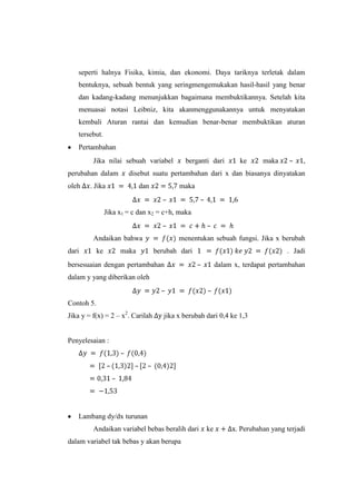 seperti halnya Fisika, kimia, dan ekonomi. Daya tariknya terletak dalam
bentuknya, sebuah bentuk yang seringmengemukakan hasil-hasil yang benar
dan kadang-kadang menunjukkan bagaimana membuktikannya. Setelah kita
menuasai notasi Leibniz, kita akanmenggunakannya untuk menyatakan
kembali Aturan rantai dan kemudian benar-benar membuktikan aturan
tersebut.
Pertambahan
Jika nilai sebuah variabel
perubahan dalam
oleh

berganti dari

ke

maka

–

,

disebut suatu pertambahan dari x dan biasanya dinyatakan

. Jika

dan

maka
–

–

Jika x1 = c dan x2 = c+h, maka
–
Andaikan bahwa
dari

ke

maka

–
menentukan sebuah fungsi. Jika x berubah

berubah dari

bersesuaian dengan pertambahan

. Jadi
–

dalam x, terdapat pertambahan

dalam y yang diberikan oleh
–

–

Contoh 5.
Jika y = f(x) = 2 – x2. Carilah

jika x berubah dari 0,4 ke 1,3

Penyelesaian :

Lambang dy/dx turunan
Andaikan variabel bebas beralih dari
dalam variabel tak bebas y akan berupa

ke

. Perubahan yang terjadi

 