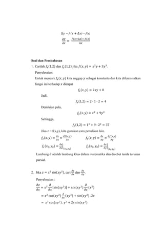 ) – f(x)

=f(

Soal dan Pembahasan
1. Carilah

dan

jika

.

Penyelesaian:
Untuk mencari
fungsi ini terhadap

kita anggap

sebagai konstanta dan kita diferensialkan

didapat

Jadi,

Demikian pula,

Sehingga,

Jika z = f(x,y), kita gunakan cara penulisan lain.

Lambang

adalah lambang khas dalam matematika dan disebut tanda turunan

parsial.

2. Jika
Penyelesaian :

cari

dan

.

 