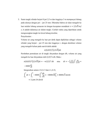 5. Suatu tangki silinder berjari 0 jari 2,5 m dan tingginya 3 m mempunyai lubang
pada alasnya dengan jari – jari 25 mm. Diketahui bahwa air akan mengalir ke
luar melalui lubang semacam ini dengan kecepatan mendekati
, h adalah dalamnya air dalam tangki. Carilah waktu yang diperlukan untuk
mengosongkan tangki itu lewat lubang tersebut.
Penyelesaian :
Volume air yang mengalir ke luar per detik dapat dipikirkan sebagai volume
silinder yang berjari – jari 25 mm dan tingginya v. dengan demikian volume
yang mengalir keluar pada saat dt detik adalah

Perubahan permukaan air di tangki dinyatakan dengan
mengalir ke luar dinyatakan oleh

Maka :
atau

Integrasikan antara t=0, h=3 dan t=t, h=0,

, volume air yang

 