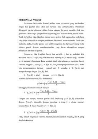 DIFERENSIAL PARSIAL
Persamaan Diferensial Parsial adalah suatu persamaan yang melibatkan
fungsi dua peubah atau lebih dan turunan atau diferensialnya. Persamaan
diferensial parsial dijumpai dalam kaitan dengan berbagai masalah fisik dan
geometris. Bila fungsi yang terlibat tergantung pada dua atau lebih peubah bebas.
Tidak berlebihan jika dikatakan bahwa hanya sistem fisik yang paling sederhana
yang dapat dimodelkan dengan persamaan diferensial biasa mekanika fluida dan
mekanika padat, transfer panas, teori elektromagnetik dan berbagai bidang fisika
lainnya penuh dengan masalah-masalah yang harus dimodelkan dengan
persamaan differensial parsial.
Umumnya, jika
misalkan hanya
dengan

adalah fungsi dua variable

saja yang berubah-ubah sedangkan

dan

, andaikan kita

dibuat tetap, katakan

konstanta. Baru sesudah itulah kita sebenarnya meninjau fungsi

variable tunggal , yaitu

jika

kita menamakannya turunan
menyatakannya dengan
1.

mempunyai turunan di , maka

parsial dari

terhadap

di

dan

. Jadi
dengan

Menurut definisi turunan, kita mempunyai

Sehingga persamaan nomor 1 menjadi

Dengan cara serupa, turunan parsial dari
dengan

, diperoleh dengan membuat

turunan biasa di

Jika

terhadap

di

tetap

dan mencari

dari fungsi

adalah fungsi dua variable, turunan parsialnya adalah fungsi

didefinisikan oleh

dinyatakan

dan

yang

 