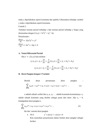 maka y diperlakukan seperti konstanta dan apabila f diturunkan terhadap variabel
y maka x diperlakukan seperti konstanta.
Contoh 2.
Tentukan turunan parsial terhadap x dan turunan parsial terhadap y fungsi yang
dirumuskan dengan f (x,y) = 3x4y2 + xy2 +4y
Penyelesaian :

A. Notasi Diferensial Parsial
Jika

kita tuliskan

B. Deret Pangkat dengan 2 Variabel

Bentuk

dasar

persamaaan

deret

pangkat

:

x adalah sebuah varibel dan ao ,a1 ,a2 …. adalah konstanta-konstantanya. xo
adalah sebuah konstanta yang disebut sebagai pusat dari deret. Jika x o = 0,
kitadapatkan deret pangkat x.

Ide dari metode deret pangkat

Kita asumsikan penyelesaian dalam bentuk deret pangkat sebagai
berikut

 