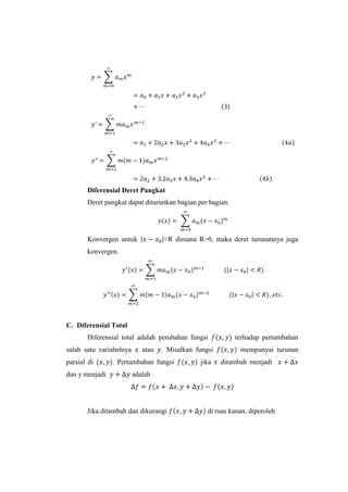 Diferensial Deret Pangkat
Deret pangkat dapat diturunkan bagian per bagian.

Konvergen untuk

<R dimana R>0, maka deret turunannya juga

konvergen.

C. Diferensial Total
Diferensial total adalah perubahan fungsi
salah satu variabelnya
parsial di
dan y menjadi

atau

. Misalkan fungsi

. Pertambahan fungsi

jika

terhadap pertambahan
mempunyai turunan
ditambah menjadi

adalah

Jika ditambah dan dikurangi

di ruas kanan, diperoleh

 