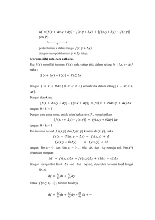 pers (*)

pertambahan x dalam fungsi
dengan mempertahankan

tetap.

Teorema nilai rata-rata kalkulus
Jika

pada setiap titik dalam selang [x - ∆x, x+ ∆x]

memiliki turunan

maka :

Dengan

sebuah titik dalam selang

.
Dengan demikian,
–
dengan 0 <

1

<1

Dengan cara yang sama, untuk suku kedua pers.(*), menghasilkan

dengan 0 <

2

<1

Jika turunan parsial

dan

kontinu di

, maka

dengan lim ε1= 0 dan lim ε2 = 0 , bila ∆x dan ∆y menuju nol. Pers.(*)
teralihkan menjadi :
Dengan mengambil limit ∆x

0 dan ∆y 0, diperoleh turunan total fungsi

f(x,y) :

Untuk

, turunan totalnya

 