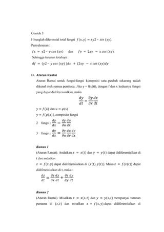 Contoh 3
–

Hitunglah diferensial total fungsi
Penyelesaian :
–

dan

Sehingga turunan totalnya :
–

D. Aturan Rantai
Aturan Rantai untuk fungsi-fungsi komposisi satu peubah sekarang sudah
dikenal oleh semua pembaca. Jika y = f(x(t)), dengan f dan x keduanya fungsi
yang dapat didiferensialkan, maka

dan

(x)

, composite fungsi
2

fungsi :

3

fungsi :

Rumus 1
(Aturan Rantai). Andaikan

dan

dapat didiferensialkan di

t dan andaikan
dapat didiferensialkan di

Maka

dapat

didiferensialkan di t, maka :

Rumus 2
(Aturan Rantai). Misalkan
peetama di

dan misalkan

dan

mempunyai turunan
dapat didiferensialkan di

 