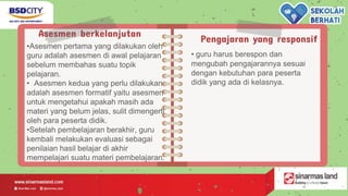 Asesmen berkelanjutan
•Asesmen pertama yang dilakukan oleh
guru adalah asesmen di awal pelajaran
sebelum membahas suatu topik
pelajaran.
• Asesmen kedua yang perlu dilakukan
adalah asesmen formatif yaitu asesmen
untuk mengetahui apakah masih ada
materi yang belum jelas, sulit dimengerti
oleh para peserta didik.
•Setelah pembelajaran berakhir, guru
kembali melakukan evaluasi sebagai
penilaian hasil belajar di akhir
mempelajari suatu materi pembelajaran.
Pengajaran yang responsif
• guru harus berespon dan
mengubah pengajarannya sesuai
dengan kebutuhan para peserta
didik yang ada di kelasnya.
 