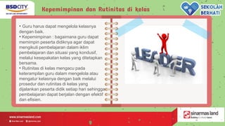 Kepemimpinan dan Rutinitas di kelas
• Guru harus dapat mengelola kelasnya
dengan baik.
• Kepemimpinan : bagaimana guru dapat
memimpin peserta didiknya agar dapat
mengikuti pembelajaran dalam iklim
pembelajaran dan situasi yang kondusif,
melalui kesepakatan kelas yang ditetapkan
bersama.
• Rutinitas di kelas mengacu pada
keterampilan guru dalam mengelola atau
mengatur kelasnya dengan baik melalui
prosedur dan rutinitas di kelas yang
dijalankan peserta didik setiap hari sehingga
pembelajaran dapat berjalan dengan efektif
dan efisien.
 