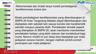 Rekomendasi dan tindak lanjut model pembelajaran
berdiferensiasi antara lain:
Model pembelajaran berdiferensiasi yang dikembangkan di
SMPN 20 Kota Tangerang Selatan dapat dikembangkan dan
diadaptasi oleh sekolah lain sesuai kondisi dan karakteristik
sekolah maupun peserta didik. Pendekatan tematik seperti
yang diterapkan di SMPN 20, akan membantu memberikan
pendekatan belajar yang lebih relevan dan kontekstual bagi
murid. Namun model ini pun tetap bisa diadaptasi per mata
pelajaran secara mandiri, dengan melihat contoh-contoh
penerapan per mata pelajaran.
 