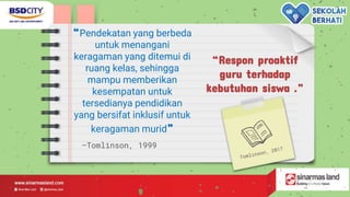 —Tomlinson, 1999
“Respon proaktif
guru terhadap
kebutuhan siswa .”
“Pendekatan yang berbeda
untuk menangani
keragaman yang ditemui di
ruang kelas, sehingga
mampu memberikan
kesempatan untuk
tersedianya pendidikan
yang bersifat inklusif untuk
keragaman murid”
 
