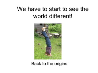 We have to start to see the world different! Back to the origins 