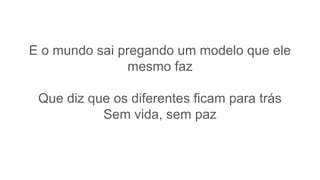 E o mundo sai pregando um modelo que ele
mesmo faz
Que diz que os diferentes ficam para trás
Sem vida, sem paz
 