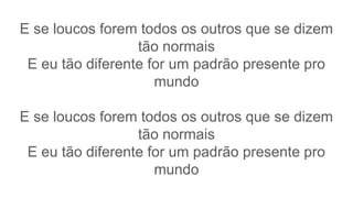 E se loucos forem todos os outros que se dizem
tão normais
E eu tão diferente for um padrão presente pro
mundo
E se loucos forem todos os outros que se dizem
tão normais
E eu tão diferente for um padrão presente pro
mundo
 