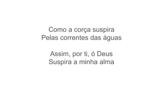 Como a corça suspira
Pelas correntes das águas
Assim, por ti, ó Deus
Suspira a minha alma
 