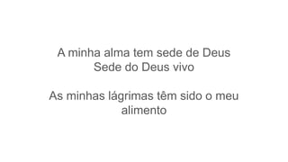 A minha alma tem sede de Deus
Sede do Deus vivo
As minhas lágrimas têm sido o meu
alimento
 