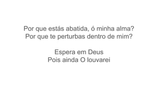 Por que estás abatida, ó minha alma?
Por que te perturbas dentro de mim?
Espera em Deus
Pois ainda O louvarei
 