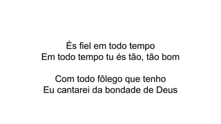 És fiel em todo tempo
Em todo tempo tu és tão, tão bom
Com todo fôlego que tenho
Eu cantarei da bondade de Deus
 