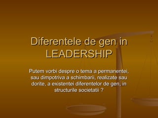 Diferentele de gen in
LEADERSHIP
Putem vorbi despre o tema a permanentei,
sau dimpotriva a schimbarii, realizate sau
dorite, a existentei diferentelor de gen, in
structurile societatii ?

 