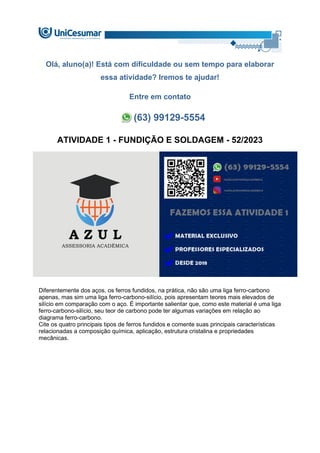 Olá, aluno(a)! Está com dificuldade ou sem tempo para elaborar
essa atividade? Iremos te ajudar!
Entre em contato
(63) 99129-5554
ATIVIDADE 1 - FUNDIÇÃO E SOLDAGEM - 52/2023
Diferentemente dos aços, os ferros fundidos, na prática, não são uma liga ferro-carbono
apenas, mas sim uma liga ferro-carbono-silício, pois apresentam teores mais elevados de
silício em comparação com o aço. É importante salientar que, como este material é uma liga
ferro-carbono-silício, seu teor de carbono pode ter algumas variações em relação ao
diagrama ferro-carbono.
Cite os quatro principais tipos de ferros fundidos e comente suas principais características
relacionadas a composição química, aplicação, estrutura cristalina e propriedades
mecânicas.
 