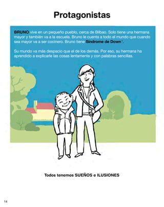 Protagonistas
     BRUNO vive en un pequeño pueblo, cerca de Bilbao. Solo tiene una hermana
     mayor y también va a la escuela. Bruno le cuenta a todo el mundo que cuando
     sea mayor va a ser cocinero. Bruno tiene Síndrome de Down 1.

     Su mundo va más despacio que el de los demás. Por eso, su hermana ha
     aprendido a explicarle las cosas lentamente y con palabras sencillas.




                     Todos tenemos SUEÑOS e ILUSIONES




14
 