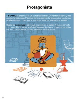 Protagonista
     A BEATRIZ le encanta leer. En su habitación tiene un montón de libros y dice
     que los ha leído ¡todos! También tiene un secreto: ha empezado a escribir sus
     propias historias…, pero por el momento, no se las ha enseñado a nadie…

     Beatriz es sordomuda 5 por lo que no puede oír ni hablar. Al menos como tú
     y como yo. Ella lo hace a través del “lenguaje de signos” o leyendo los labios.
     Por eso, cuando hablan con ella siempre la miran a la cara.




26
 