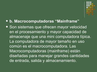 b. Macrocomputadoras “Mainframe” Son sistemas que ofrecen mayor velocidad en el procesamiento y mayor capacidad de almacenaje que una mini computadora típica. La computadora de mayor tamaño en uso común es el macrocomputadora. Las Macrocomputadoras (mainframe) están diseñadas para manejar grandes cantidades de entrada, salida y almacenamiento. 