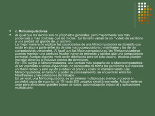c. Minicomputadoras Al igual que las micros son de propósitos generales, pero mayormente son más poderosas y más costosas que las micros.  En tamaño varían de un modelo de escritorio a una unidad del grande de un archivo. La mejor manera de explicar las capacidades de una Minicomputadora es diciendo que están en alguna parte entre las de una macrocomputadora o mainframe y las de las computadoras personales. Al igual que las Macrocomputadoras, las Minicomputadoras pueden manejar una cantidad mucho mayor de entradas y salidas que una computadora personal. Aunque algunas minis están diseñadas para un solo usuario, muchas pueden manejar docenas o inclusive cientos de terminales. En 1960 surgió la Minicomputadora, una versión más pequeña de la Macrocomputadora. Al ser orientada a tareas específicas, no necesitaba de todos los periféricos que necesita un MainFrames, y esto ayudó a reducir el precio y costo de mantenimiento. Las Minicomputadora, en tamaño y poder de procesamiento, se encuentran entre los MainFrames y las estaciones de trabajos. En general, una Minicomputadora, es un sistema multiproceso (varios procesos en paralelo) capaz de soportar de 10 hasta 200 usuarios simultáneamente. Actualmente se usan para almacenar grandes bases de datos, automatización industrial y aplicaciones multiusuario. 