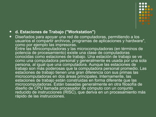 d. Estaciones de Trabajo ("Workstation") Diseñados para apoyar una red de computadoras, permitiendo a los usuarios el compartir archivos, programas de aplicaciones y hardware", como por ejemplo las impresoras. Entre las Minicomputadoras y las microcomputadoras (en términos de potencia de procesamiento) existe una clase de computadoras conocidas como estaciones de trabajo. Una estación de trabajo se ve como una computadora personal y generalmente es usada por una sola persona, al igual que una computadora. Aunque las estaciones de trabajo son más poderosas que la computadora personal promedio. Las estaciones de trabajo tienen una gran diferencia con sus primas las microcomputadoras en dos áreas principales. Internamente, las estaciones de trabajo están construidas en forma diferente que las microcomputadoras. Están basadas generalmente en otra filosofía de diseño de CPU llamada procesador de cómputo con un conjunto reducido de instrucciones (RISC), que deriva en un procesamiento más rápido de las instrucciones. 