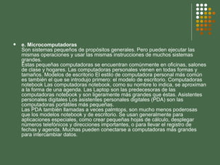 e. Microcomputadoras Son sistemas pequeños de propósitos generales. Pero pueden ejecutar las mismas operaciones y usar las mismas instrucciones de muchos sistemas grandes. Estas pequeñas computadoras se encuentran comúnmente en oficinas, salones de clase y hogares. Las computadoras personales vienen en todas formas y tamaños. Modelos de escritorio El estilo de computadora personal más común es también el que se introdujo primero: el modelo de escritorio. Computadoras notebook Las computadoras notebook, como su nombre lo indica, se aproximan a la forma de una agenda. Las Laptop son las predecesoras de las computadoras notebook y son ligeramente más grandes que éstas. Asistentes personales digitales Los asistentes personales digitales (PDA) son las computadoras portátiles más pequeñas. Las PDA también llamadas a veces palmtops, son mucho menos poderosas que los modelos notebook y de escritorio. Se usan generalmente para aplicaciones especiales, como crear pequeñas hojas de cálculo, desplegar números telefónicos y direcciones importantes, o para llevar el registro de fechas y agenda. Muchas pueden conectarse a computadoras más grandes para intercambiar datos. 