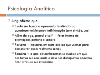 Psicologia Analítica Jung afirma que: Cada ser humano apresenta tendência ao autodesenvolvimento; individuação  (sem divisão, uno) Além do ego, possui o self  (= fator interno de orientação), persona e sombra Persona =  máscara, um rosto público que usamos para demonstrar quem realmente somos Sombra = o que desconhecemos  (à medida em que aceitamos sua realidade e dela nos distinguimos podemos ficar livres de sua influência) 