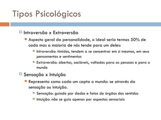 Tipos Psicológicos Introversão x Extroversão Aspecto geral da personalidade, o ideal seria termos 50% de cada mas a maioria de nós tende para um deles: Introversão: tímidos, tendem a se concentrar em si mesmos, em seus pensamentos e sentimentos Extroversão: abertos, sociáveis, voltados para as pessoas e para o mundo Sensação x Intuição Representa como cada um capta o mundo: se através da sensação ou intuição. Sensação: guiado por dados e fatos do órgãos dos sentidos Intuição: não se guia apenas por aspectos sensoriais 