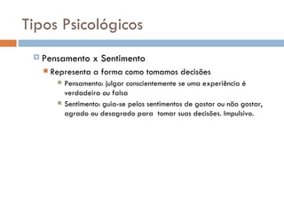Tipos Psicológicos Pensamento x Sentimento Representa a forma como tomamos decisões Pensamento: julgar conscientemente se uma experiência é verdadeira ou falsa Sentimento: guia-se pelos sentimentos de gostar ou não gostar, agrado ou desagrado para  tomar suas decisões. Impulsivo. 