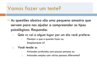 Vamos fazer um teste? As questões abaixo são uma pequena amostra que servem para nos ajudar a compreender os tipos psicológicos. Responda: Qdo vc vai a algum lugar por um dia você prefere: Planejar o que e quando fazer ou Simplesmente ir? Você tende a: Amizades profundas com poucas pessoas ou Amizades amplas com várias pessoas diferentes? 