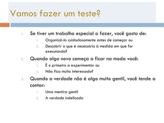 Se tiver um trabalho especial a fazer, você gosta de: Organizá-lo cuidadosamente antes de começar ou Descobrir o que é necessário à medida em que for executando? Quando algo novo começa a ficar na moda você: É o primeiro a experimentar ou Não fica muito interessado? Quando a verdade não é algo muito gentil, você tende a contar: Uma mentira gentil A verdade indelicada Vamos fazer um teste? 