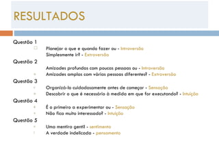 Questão 1 Planejar o que e quando fazer ou -  Introversão Simplesmente ir? -  Extroversão Questão 2 Amizades profundas com poucas pessoas ou -  Introversão Amizades amplas com várias pessoas diferentes? -  Extroversão Questão 3 Organizá-lo cuidadosamente antes de começar -  Sensação Descobrir o que é necessário à medida em que for executando? -  Intuição Questão 4 É o primeiro a experimentar ou -  Sensação Não fica muito interessado? -  Intuição Questão 5 Uma mentira gentil -  sentimento A verdade indelicada -  pensamento RESULTADOS 
