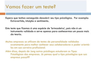 Espero que tenhas conseguido descobrir seu tipo psicológico.  Por exemplo: Extrovertido, intuição e sentimento. Este teste que fizemos é uma espécie de ‘brincadeira’, pois não é um instrumento validado e serve apenas para conhecermos um pouco mais da teoria.  Muitas empresas se utilizam de testes de personalidade validados exatamente para melhor conhecer seus colaboradores e poder orientá-los em sua carreira profissional.  Além disso, depois de Jung outros psicólogos estudaram os Tipos Psicológicos das empresas. Já pensou qual o tipo psicológico que sua empresa possui??  Vamos fazer um teste? 