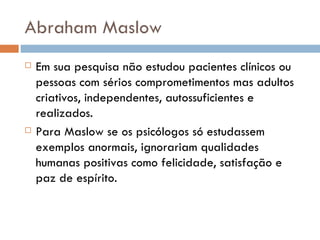 Abraham Maslow Em sua pesquisa não estudou pacientes clínicos ou pessoas com sérios comprometimentos mas adultos criativos, independentes, autossuficientes e realizados.  Para Maslow se os psicólogos só estudassem exemplos anormais, ignorariam qualidades humanas positivas como felicidade, satisfação e paz de espírito.  