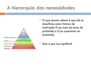 A hierarquia das necessidades O que poucos sabem é que ele as classificou como fatores de motivação D (as mais da base da pirâmide) e S (as superiores na pirâmide).  Mas o que isso significa? 