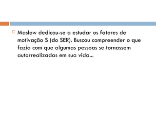 Maslow dedicou-se a estudar os fatores de motivação S (do SER). Buscou compreender o que fazia com que algumas pessoas se tornassem autorrealizadas em sua vida... 