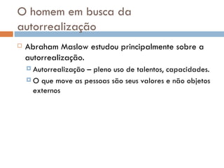 O homem em busca da autorrealização Abraham Maslow estudou principalmente sobre a autorrealização. Autorrealização – pleno uso de talentos, capacidades. O que move as pessoas são seus valores e não objetos externos 