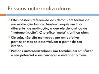 Pessoas autorrealizadoras Estas pessoas diferem-se das demais em termos de sua motivação básica. Maslow propôs um tipo diferente  de motivação, a que ele denominou de “metamotivação”. O prefixo “meta” significa além. Ou seja, não são motivadas por um objetivo particular mas se desenvolvem a partir de seu interior. Pessoas autorrealizadoras são focadas em satisfazer o seu potencial e em conhecer e entender o meio.  