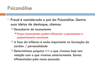 Psicanálise Freud é considerado o pai da Psicanálise. Dentre suas ideias de destaque, citemos:  Descoberta do inconsciente  Forças inconscientes podem influenciar o pensamento e comportamento consciente A fase da infância é muito importante na formação do caráter / personalidade Determinismo psíquico => o que vivemos hoje tem relação com o que vivemos anteriormente. Somos influenciados pelo nosso passado. 