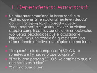  Un abusador emocional le hace sentir a su
víctima que está “emocionalmente en deuda”
con él. Por ejemplo, el abusador puede
“recompensar” a su víctima SOLO SI la víctima
acepta cumplir con las condiciones emocionales
y/o juegos psicológicos que el abusador le
impone. Hay una condición que genera una
dependencia afectiva, psicológica o emocional.

 “Te querré (o te recompensaré) SOLO SI te
sometes a mi y haces lo que yo quiero”
 “Eres buena persona SOLO SI yo considero que lo
que haces está bien"
 “Sin ti no puedo vivir”
 