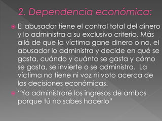  El abusador tiene el control total del dinero
y lo administra a su exclusivo criterio. Más
allá de que la víctima gane dinero o no, el
abusador lo administra y decide en qué se
gasta, cuándo y cuánto se gasta y cómo
se gasta, se invierte o se administra. La
víctima no tiene ni voz ni voto acerca de
las decisiones económicas.
 “Yo administraré los ingresos de ambos
porque tú no sabes hacerlo”
 