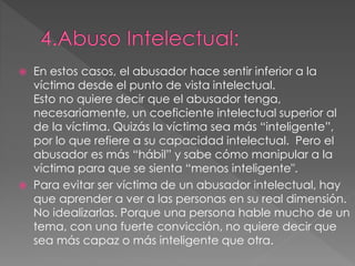  En estos casos, el abusador hace sentir inferior a la
víctima desde el punto de vista intelectual.
Esto no quiere decir que el abusador tenga,
necesariamente, un coeficiente intelectual superior al
de la víctima. Quizás la víctima sea más “inteligente”,
por lo que refiere a su capacidad intelectual. Pero el
abusador es más “hábil” y sabe cómo manipular a la
víctima para que se sienta “menos inteligente".
 Para evitar ser víctima de un abusador intelectual, hay
que aprender a ver a las personas en su real dimensión.
No idealizarlas. Porque una persona hable mucho de un
tema, con una fuerte convicción, no quiere decir que
sea más capaz o más inteligente que otra.
 