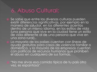  Se sabe que entre las diversas culturas pueden
existir diferencias significativas, por ejemplo en la
manera de saludar, en los diferentes acentos
dentro de un mismo idioma, en los estilos de vida
(una persona que vive en la ciudad tiene un estilo
de vida diferente al de una persona que vive en
una zona rural)..
 La mayoría de los países cuentan con líneas de
ayuda gratuitas para casos de violencia familiar o
doméstica, y la mayoría de las empresas cuentan
con políticas de recursos humanos que prohíben
el abuso en cualquiera de sus formas.
 “No me sirvas esa comida típica de tu país otra
vez, es espantosa”
 