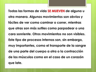 Todas las formas de vida SE MUEVEN de alguna u 
otra manera. Algunos movimientos son obvios y 
fáciles de ver como caminar o correr, mientras 
que otras son más sutiles como parpadear o una 
cara sonriente. Otros movimientos no son visibles. 
Este tipo de procesos internos son, sin embargo, 
muy importantes, como el transporte de la sangre 
de una parte del cuerpo a otra o la contracción 
de los músculos como en el caso de un corazón 
que late. 
 