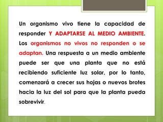 Un organismo vivo tiene la capacidad de 
responder Y ADAPTARSE AL MEDIO AMBIENTE. 
Los organismos no vivos no responden o se 
adaptan. Una respuesta a un medio ambiente 
puede ser que una planta que no está 
recibiendo suficiente luz solar, por lo tanto, 
comenzará a crecer sus hojas o nuevos brotes 
hacia la luz del sol para que la planta pueda 
sobrevivir. 
 
