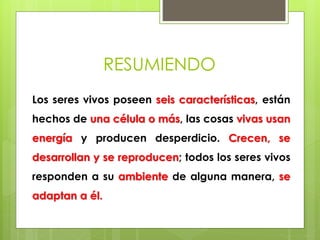 RESUMIENDO 
Los seres vivos poseen seis características, están 
hechos de una célula o más, las cosas vivas usan 
energía y producen desperdicio. Crecen, se 
desarrollan y se reproducen; todos los seres vivos 
responden a su ambiente de alguna manera, se 
adaptan a él. 
