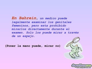 En Bahrein ,  un medico puede legalmente examinar los genitales  femeninos, pero esta prohibido mirarlos directamente durante el examen. Solo los puede mirar a través de un espejo.  (Poner la mano puede, mirar no) 