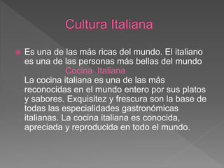  Es una de las más ricas del mundo. El italiano
es una de las personas más bellas del mundo
Cocina Italiana
La cocina italiana es una de las más
reconocidas en el mundo entero por sus platos
y sabores. Exquisitez y frescura son la base de
todas las especialidades gastronómicas
italianas. La cocina italiana es conocida,
apreciada y reproducida en todo el mundo.
 
