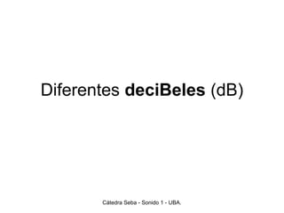 Diferentes deciBeles (dB)
Cátedra Seba - Sonido 1 - UBA.
 